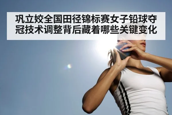 巩立姣全国田径锦标赛女子铅球夺冠技术调整背后藏着哪些关键变化